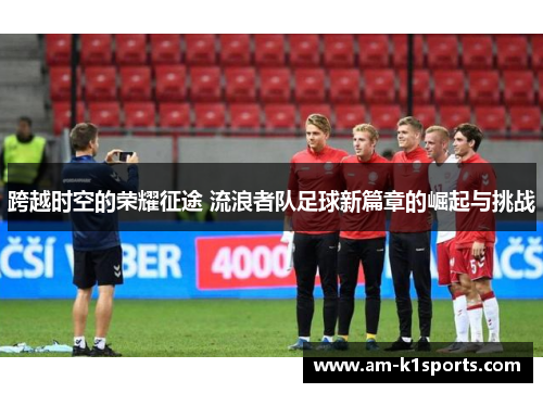 跨越时空的荣耀征途 流浪者队足球新篇章的崛起与挑战 跨越时空的荣耀征途 流浪者队足球新篇章的崛起与挑战