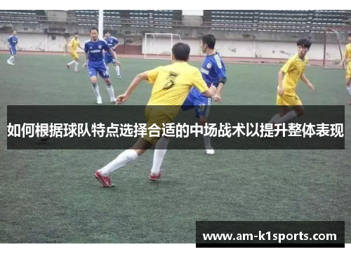 如何根据球队特点选择合适的中场战术以提升整体表现 如何根据球队特点选择合适的中场战术以提升整体表现