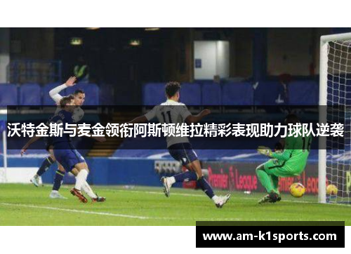 沃特金斯与麦金领衔阿斯顿维拉精彩表现助力球队逆袭 沃特金斯与麦金领衔阿斯顿维拉精彩表现助力球队逆袭